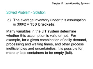 Solved Problem - Solution
d) The average inventory under this assumption
is 300/2 = 150 brackets.
Many variables in the JIT system determine
whether this assumption is valid or not. For
example, for a given combination of daily demand,
processing and waiting times, and other process
inefficiencies and uncertainties, it is possible for
more or less containers to be empty (full).
Chapter 17 Lean Operating Systems
 