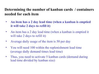 Determining the number of kanban cards / containers
needed for each item
• An item has a 2 day lead time (when a kanban is emptied
it will take 2 days to refill it)
• Thus, you need to activate 5 kanban cards (demand during
lead time divided by kanban size)
• You will need 100 within the replenishment lead time
(average daily demand times lead time)
• Average daily usage of the item is 50 per day
• An item has a 2 day lead time (when a kanban is emptied it
will take 2 days to refill it)
 