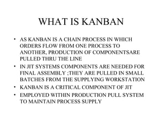 WHAT IS KANBAN
• AS KANBAN IS A CHAIN PROCESS IN WHICH
ORDERS FLOW FROM ONE PROCESS TO
ANOTHER, PRODUCTION OF COMPONENTSARE
PULLED THRU THE LINE
• IN JIT SYSTEMS COMPONENTS ARE NEEDED FOR
FINAL ASSEMBLY ;THEY ARE PULLED IN SMALL
BATCHES FROM THE SUPPLYING WORKSTATION
• KANBAN IS A CRITICAL COMPONENT OF JIT
• EMPLOYED WITHIN PRODUCTION PULL SYSTEM
TO MAINTAIN PROCESS SUPPLY
 
