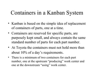 Containers in a Kanban System
• Kanban is based on the simple idea of replacement
of containers of parts, one at a time.
• Containers are reserved for specific parts, are
purposely kept small, and always contain the same
standard number of parts for each part number.
• At Toyota the containers must not hold more than
about 10% of a day’s requirements.
• There is a minimum of two containers for each part
number, one at the upstream “producing” work center and
one at the downstream “using” work center.
 