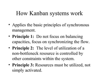 How Kanban systems work
• Applies the basic principles of synchronous
management.
• Principle 1: Do not focus on balancing
capacities, focus on synchronizing the flow.
• Principle 2: The level of utilization of a
non-bottleneck resource is controlled by
other constraints within the system.
• Principle 3: Resources must be utilized, not
simply activated.
 