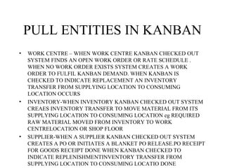 PULL ENTITIES IN KANBAN
• WORK CENTRE – WHEN WORK CENTRE KANBAN CHECKED OUT
SYSTEM FINDS AN OPEN WORK ORDER OR RATE SCHEDULE .
WHEN NO WORK ORDER EXISTS SYSTEM CREATES A WORK
ORDER TO FULFIL KANBAN DEMAND. WHEN KANBAN IS
CHECKED TO INDICATE REPLACEMENT AN INVENTORY
TRANSFER FROM SUPPLYING LOCATION TO CONSUMING
LOCATION OCCURS
• INVENTORY-WHEN INVENTORY KANBAN CHECKED OUT SYSTEM
CREAES INVENTORY TRANSFER TO MOVE MATERIAL FROM ITS
SUPPLYING LOCATION TO CONSUMING LOCATION eg REQUIRED
RAW MATERIAL MOVED FROM INVENTORY TO WORK
CENTRELOCATION OR SHOP FLOOR
• SUPPLIER-WHEN A SUPPLIER KANBAN CHECKED OUT SYSTEM
CREATES A PO OR INITIATES A BLANKET PO RELEASE.PO RECEIPT
FOR GOODS RECEIPT DONE WHEN KANBAN CHECKED TO
INDICATE REPLENISHMENTINVENTORY TRANSFER FROM
SUPPLYING LOCATION TO CONSUMING LOCATIO DONE
 