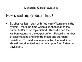 Managing Kanban Systems
How is lead time (τi) determined?
• By observation – start with “too many” kanbans in the
system. Mark the time when a kanban leaves the
output buffer to be replenished. Record when the
kanban returns to the output buffer. Record a number
of observations and find the mean and standard
deviation. To build in a safety factor, the lead time
should be calculated as the mean plus 2 or 3 standard
deviations.
 