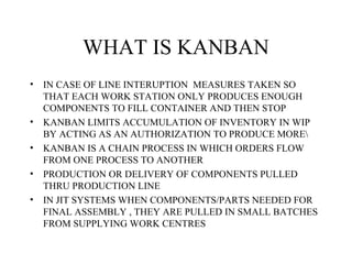 WHAT IS KANBAN
• IN CASE OF LINE INTERUPTION MEASURES TAKEN SO
THAT EACH WORK STATION ONLY PRODUCES ENOUGH
COMPONENTS TO FILL CONTAINER AND THEN STOP
• KANBAN LIMITS ACCUMULATION OF INVENTORY IN WIP
BY ACTING AS AN AUTHORIZATION TO PRODUCE MORE
• KANBAN IS A CHAIN PROCESS IN WHICH ORDERS FLOW
FROM ONE PROCESS TO ANOTHER
• PRODUCTION OR DELIVERY OF COMPONENTS PULLED
THRU PRODUCTION LINE
• IN JIT SYSTEMS WHEN COMPONENTS/PARTS NEEDED FOR
FINAL ASSEMBLY , THEY ARE PULLED IN SMALL BATCHES
FROM SUPPLYING WORK CENTRES
 