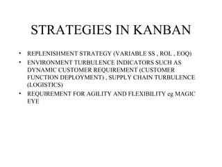 STRATEGIES IN KANBAN
• REPLENISHMENT STRATEGY (VARIABLE SS , ROL , EOQ)
• ENVIRONMENT TURBULENCE INDICATORS SUCH AS
DYNAMIC CUSTOMER REQUIREMENT (CUSTOMER
FUNCTION DEPLOYMENT) , SUPPLY CHAIN TURBULENCE
(LOGISTICS)
• REQUIREMENT FOR AGILITY AND FLEXIBILITY eg MAGIC
EYE
 