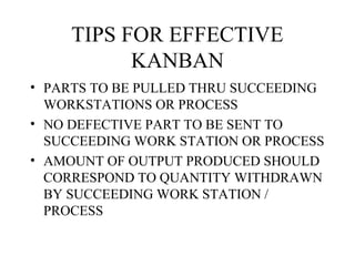 TIPS FOR EFFECTIVE
KANBAN
• PARTS TO BE PULLED THRU SUCCEEDING
WORKSTATIONS OR PROCESS
• NO DEFECTIVE PART TO BE SENT TO
SUCCEEDING WORK STATION OR PROCESS
• AMOUNT OF OUTPUT PRODUCED SHOULD
CORRESPOND TO QUANTITY WITHDRAWN
BY SUCCEEDING WORK STATION /
PROCESS
 