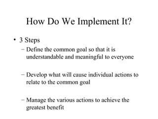How Do We Implement It?
• 3 Steps
– Define the common goal so that it is
understandable and meaningful to everyone
– Develop what will cause individual actions to
relate to the common goal
– Manage the various actions to achieve the
greatest benefit
 