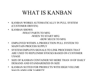 WHAT IS KANBAN
• KANBAN WORKS AUTOMATICALLY IN PULL SYSTEM
(CUSTOMER DRIVEN)
• KANBAN SHOWS
-WHAT PARTS TO MFG
-WHEN TO START MFG
-HOW MUCH TO MFG
• EMPLOYED WITHIN A PRODUCTION PULL SYSTEM TO
MAINTAIN PROCESS SUPPLY
• SYSTEM EMPLOYS SIGNALS TO LINK PROCESSES THAT
ARE USED TO REPLENISH STOCKS BASED ON CUSTOMER
USAGE
• SIZE OF KANBAN CONTAINER NO MORE THAN 10 OF DAILY
DEMAND AND STANDARDIZED IN SIZE
• KANBAN SUITED FOR PRODUCTS WITH HIGH VOLUME
 