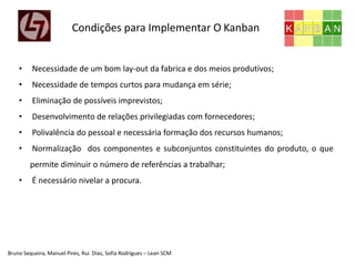 Bruno Sequeira, Manuel Pires, Rui Dias, Sofia Rodrigues – Lean SCM
• Necessidade de um bom lay-out da fabrica e dos meios produtivos;
• Necessidade de tempos curtos para mudança em série;
• Eliminação de possíveis imprevistos;
• Desenvolvimento de relações privilegiadas com fornecedores;
• Polivalência do pessoal e necessária formação dos recursos humanos;
• Normalização dos componentes e subconjuntos constituintes do produto, o que
permite diminuir o número de referências a trabalhar;
• É necessário nivelar a procura.
Condições para Implementar O Kanban
 