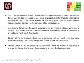Bruno Sequeira, Manuel Pires, Rui Dias, Sofia Rodrigues – Lean SCM
• Esta observação levou Toyota para visualizar um processo como sendo um cliente
de um ou mais dos processos anteriores, e os processos anteriores são vistos como
um tipo de loja. O "processo" cliente vai até a loja para obter os componentes
necessários que por sua vez faz com que a loja se reabasteça.
• Um sistema Kanban, pode reduzir drasticamente os níveis de stocks, aumentar a
rotação de stocks, melhorar relacionamento fornecedor/cliente e melhorar a
precisão dos horários de fabricação.
• Kanban alinha os níveis de stock com o consumo real, um sinal é enviado para
produzir e entregar uma nova remessa quando o material é consumido.
• Kanban utiliza a taxa de procura para controlar a taxa de produção, passando a
procura do cliente final através da cadeia de processos de clientes da loja.
 