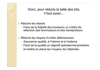 Donc, pour réduire la taille des lots,
il faut aussi…
Réduire les retards
Faire de la fiabilité des livraisons un critère de
sélection des fournisseurs et des transporteurs
Réduire les risques d’unités défectueuses
Assurance qualité, à l’interne et à l’externe
Faire de la qualité un objectif opérationnel prioritaire
et mettre en place les moyens de l’atteindre.
 