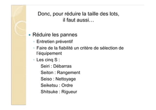 Donc, pour réduire la taille des lots,
il faut aussi…
Réduire les pannes
Entretien préventif
Faire de la fiabilité un critère de sélection de
l’équipement
Les cinq S :
Seiri : Débarras
Seiton : Rangement
Seiso : Nettoyage
Seiketsu : Ordre
Shitsuke : Rigueur
 