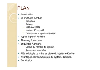 PLAN
Introduction
La méthode Kanban
Définition
Origine
MRP/KANBAN
Kanban: Pourquoi?
Description du système Kanban
Types signaux Kanban
Planning à Kanbans
Etiquettes Kanban:
Calcul du nombre de Kanban
Contenu et exemples
Méthodologie de mise en place du système Kanban
Avantages et inconvénients du système Kanban
Conclusion
 