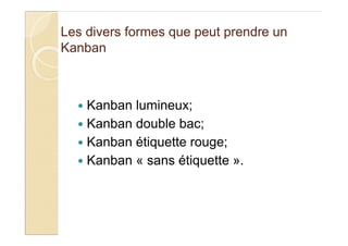 Les divers formes que peut prendre un
Kanban
Kanban lumineux;
Kanban double bac;
Kanban étiquette rouge;
Kanban « sans étiquette ».
 