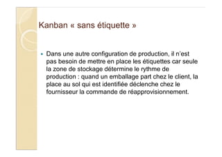 Kanban « sans étiquette »
Dans une autre configuration de production, il n’est
pas besoin de mettre en place les étiquettes car seule
la zone de stockage détermine le rythme de
production : quand un emballage part chez le client, la
place au sol qui est identifiée déclenche chez le
fournisseur la commande de réapprovisionnement.
 