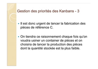 Gestion des priorités des Kanbans - 3
Il est donc urgent de lancer la fabrication des
pièces de référence C.
On tiendra ce raisonnement chaque fois qu'on
voudra usiner un container de pièces et on
choisira de lancer la production des pièces
dont la quantité stockée est la plus faible.
 