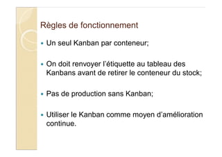 Règles de fonctionnement
Un seul Kanban par conteneur;
On doit renvoyer l’étiquette au tableau des
Kanbans avant de retirer le conteneur du stock;
Pas de production sans Kanban;
Utiliser le Kanban comme moyen d’amélioration
continue.
 