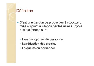 Définition
C’est une gestion de production à stock zéro,
mise au point au Japon par les usines Toyota.
Elle est fondée sur :
L’emploi optimal du personnel,
La réduction des stocks,
La qualité du personnel.
 