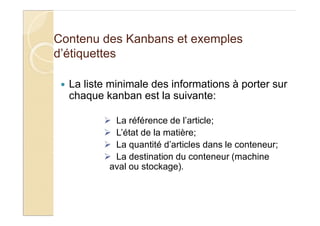 Contenu des Kanbans et exemples
d’étiquettes
La liste minimale des informations à porter sur
chaque kanban est la suivante:
La référence de l’article;
L’état de la matière;
La quantité d’articles dans le conteneur;
La destination du conteneur (machine
aval ou stockage).
 