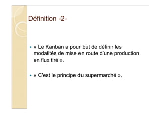 Définition -2-
« Le Kanban a pour but de définir les
modalités de mise en route d’une production
en flux tiré ».
« C'est le principe du supermarché ».
 