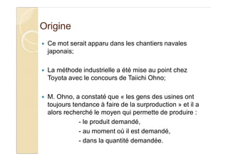 Origine
Ce mot serait apparu dans les chantiers navales
japonais;
La méthode industrielle a été mise au point chez
Toyota avec le concours de Taiichi Ohno;
M. Ohno, a constaté que « les gens des usines ont
toujours tendance à faire de la surproduction » et il a
alors recherché le moyen qui permette de produire :
- le produit demandé,
- au moment où il est demandé,
- dans la quantité demandée.
 