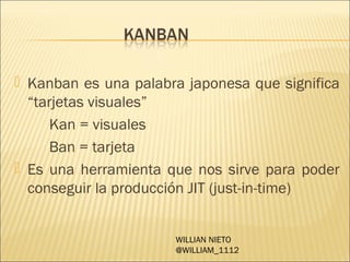 Kanban es una palabra japonesa que significa
  “tarjetas visuales”
      Kan = visuales
      Ban = tarjeta
 Es una herramienta que nos sirve para poder
  conseguir la producción JIT (just-in-time)


                      WILLIAN NIETO
                      @WILLIAM_1112
 