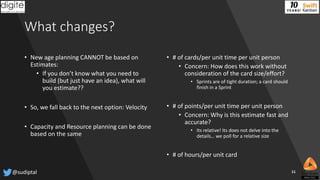 What changes?
• New age planning CANNOT be based on
Estimates:
• If you don’t know what you need to
build (but just have an idea), what will
you estimate??
• So, we fall back to the next option: Velocity
• Capacity and Resource planning can be done
based on the same
• # of cards/per unit time per unit person
• Concern: How does this work without
consideration of the card size/effort?
• Sprints are of tight duration; a card should
finish in a Sprint
• # of points/per unit time per unit person
• Concern: Why is this estimate fast and
accurate?
• Its relative! Its does not delve into the
details… we poll for a relative size
• # of hours/per unit card
@sudiptal 11
 