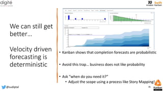 We can still get
better…
Velocity driven
forecasting is
deterministic
• Kanban shows that completion forecasts are probabilistic
• Avoid this trap… business does not like probability
• Ask “when do you need it?”
• Adjust the scope using a process like Story Mapping!
@sudiptal 21
 
