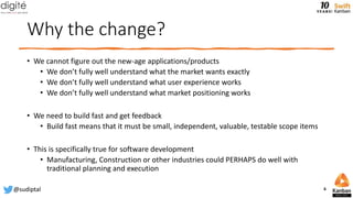 Why the change?
• We cannot figure out the new-age applications/products
• We don’t fully well understand what the market wants exactly
• We don’t fully well understand what user experience works
• We don’t fully well understand what market positioning works
• We need to build fast and get feedback
• Build fast means that it must be small, independent, valuable, testable scope items
• This is specifically true for software development
• Manufacturing, Construction or other industries could PERHAPS do well with
traditional planning and execution
@sudiptal 6
 