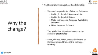 Why the
change?
• Traditional planning was based on Estimates:
• We used to spend a lot of time on Estimates
• Had to do detailed Scope Analysis
• Had to do detailed Design
• Make estimates on Resource Availability
and Skills
• Then, derive an Estimate
• This model had high dependency on the
accuracy of Estimates
• Since, this would fail, we would depend on
Contingency and then, all the estimates
working
@sudiptal 7
 