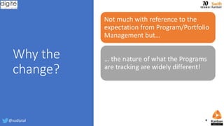 Why the
change?
Not much with reference to the
expectation from Program/Portfolio
Management but…
… the nature of what the Programs
are tracking are widely different!
@sudiptal 8
 