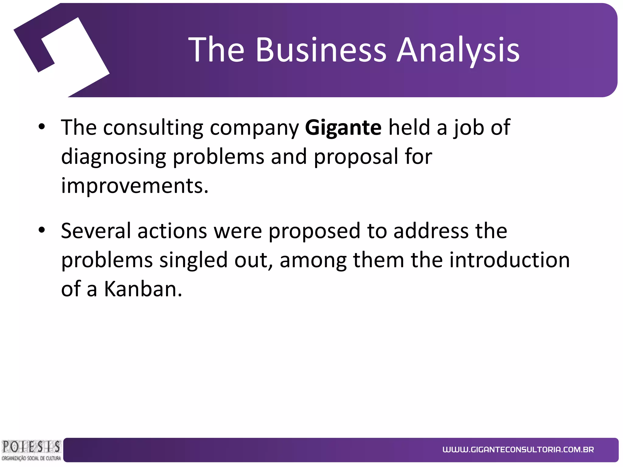 The Business Analysis
• The consulting company Gigante held a job of
diagnosing problems and proposal for
improvements.
• Several actions were proposed to address the
problems singled out, among them the introduction
of a Kanban.

 