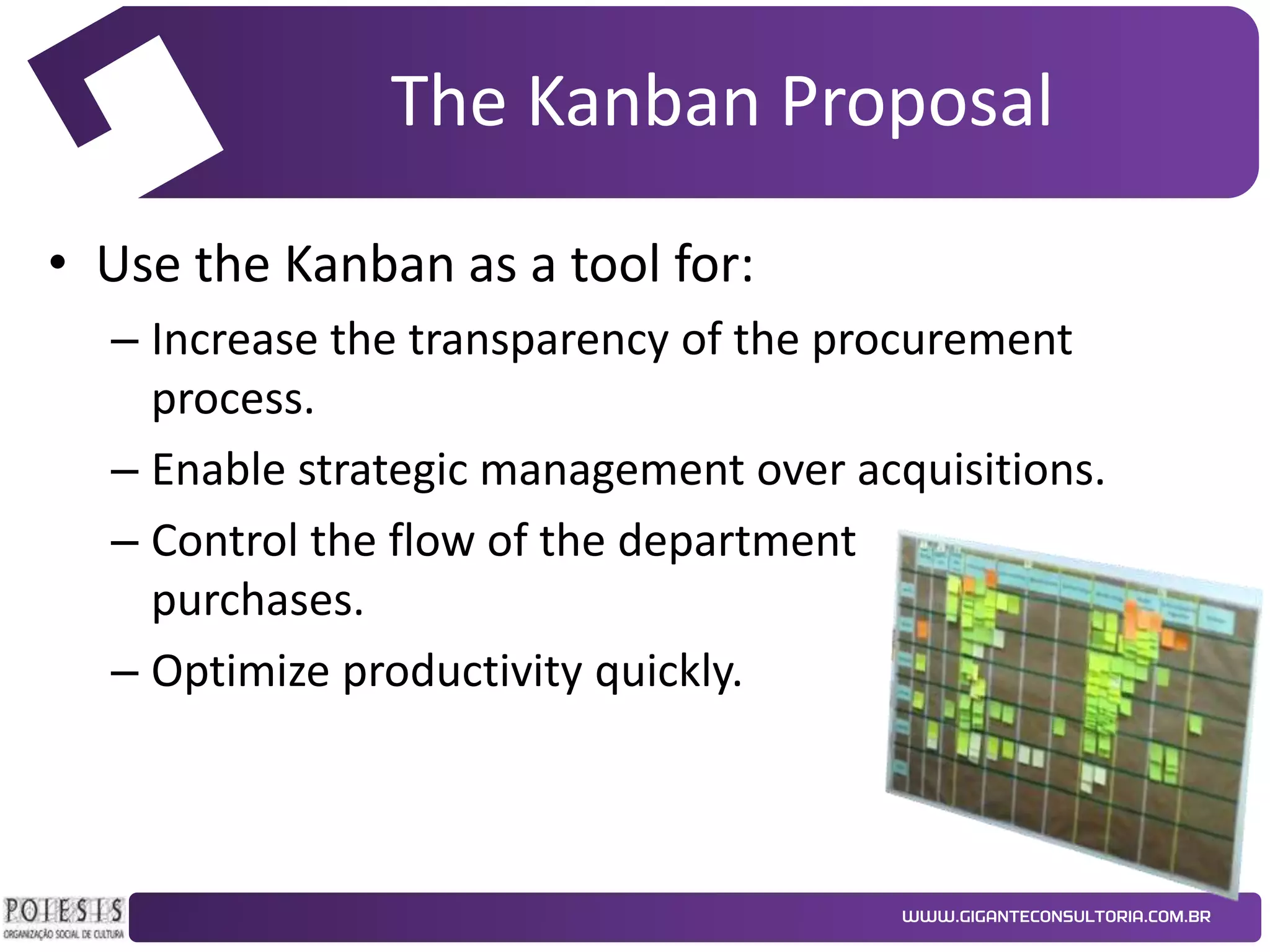 The Kanban Proposal
• Use the Kanban as a tool for:
– Increase the transparency of the procurement
process.
– Enable strategic management over acquisitions.
– Control the flow of the department
purchases.
– Optimize productivity quickly.

 