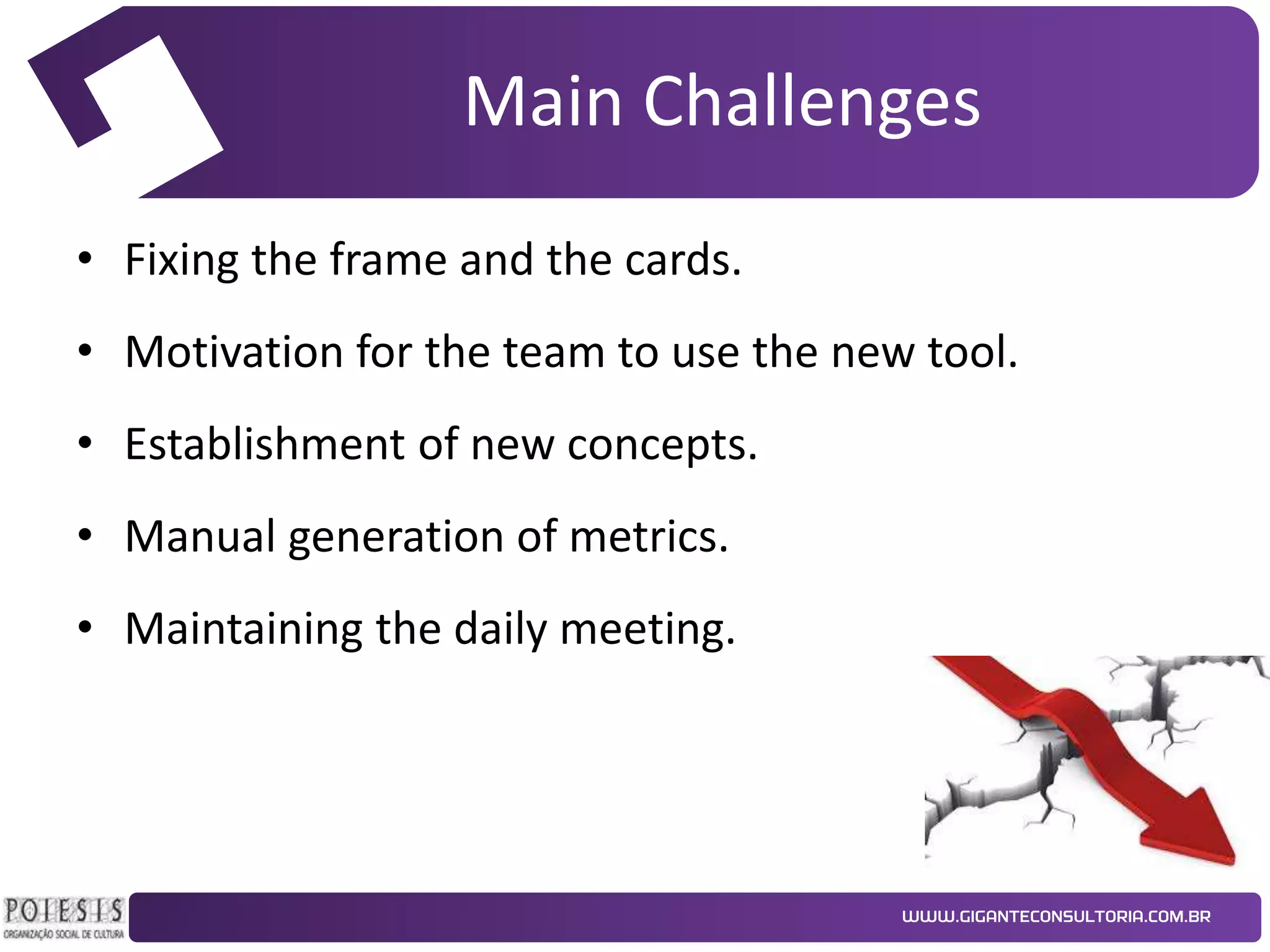 Main Challenges
• Fixing the frame and the cards.
• Motivation for the team to use the new tool.
• Establishment of new concepts.
• Manual generation of metrics.
• Maintaining the daily meeting.

 