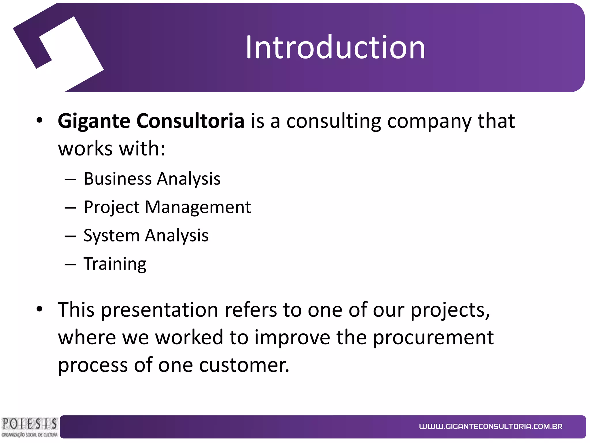 Introduction
• Gigante Consultoria is a consulting company that
works with:
–
–
–
–

Business Analysis
Project Management
System Analysis
Training

• This presentation refers to one of our projects,
where we worked to improve the procurement
process of one customer.

 