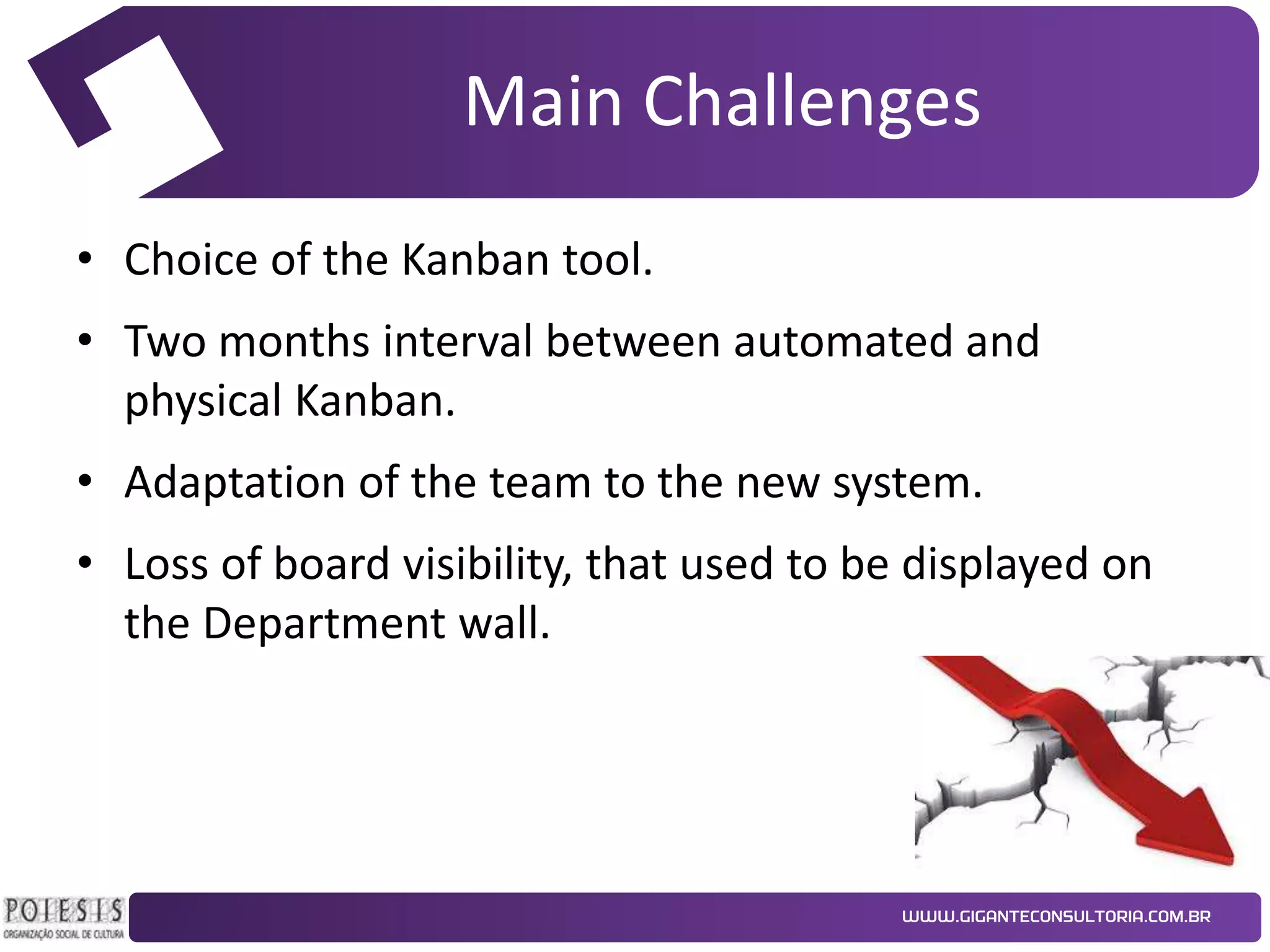 Main Challenges
• Choice of the Kanban tool.
• Two months interval between automated and
physical Kanban.

• Adaptation of the team to the new system.
• Loss of board visibility, that used to be displayed on
the Department wall.

 