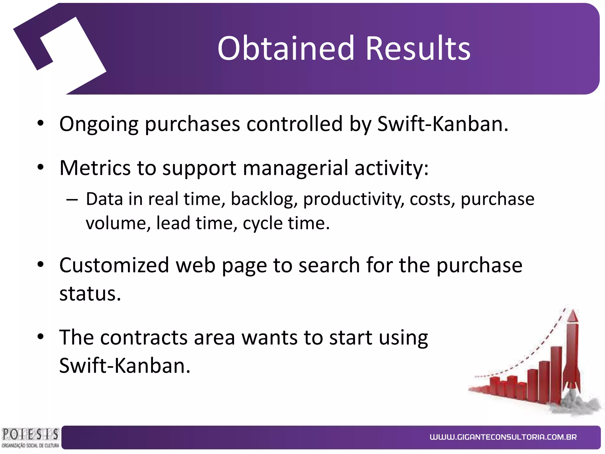 Obtained Results
• Ongoing purchases controlled by Swift-Kanban.
• Metrics to support managerial activity:
– Data in real time, backlog, productivity, costs, purchase
volume, lead time, cycle time.

• Customized web page to search for the purchase
status.

• The contracts area wants to start using
Swift-Kanban.

 