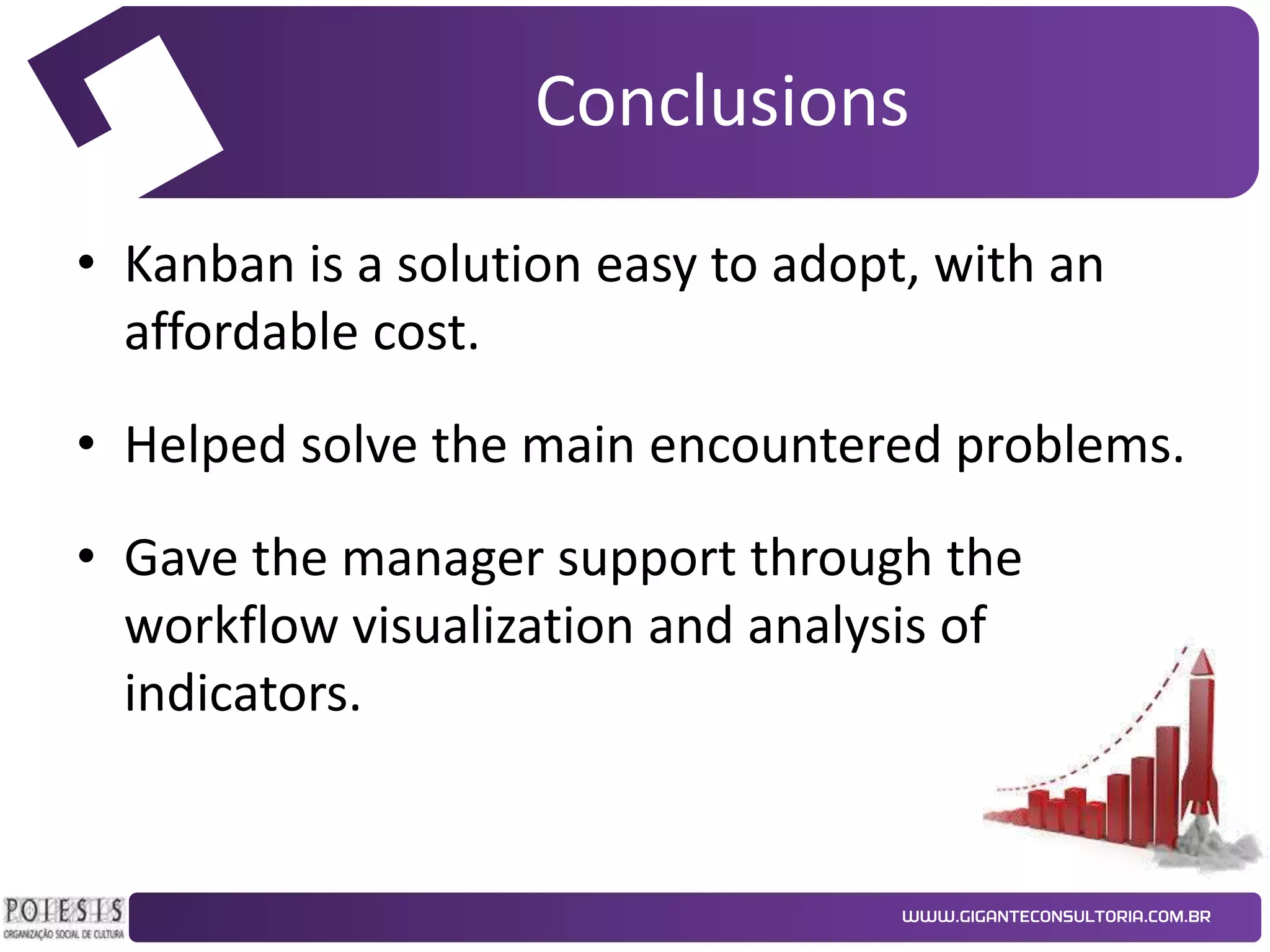 Conclusions
• Kanban is a solution easy to adopt, with an
affordable cost.
• Helped solve the main encountered problems.
• Gave the manager support through the
workflow visualization and analysis of
indicators.

 