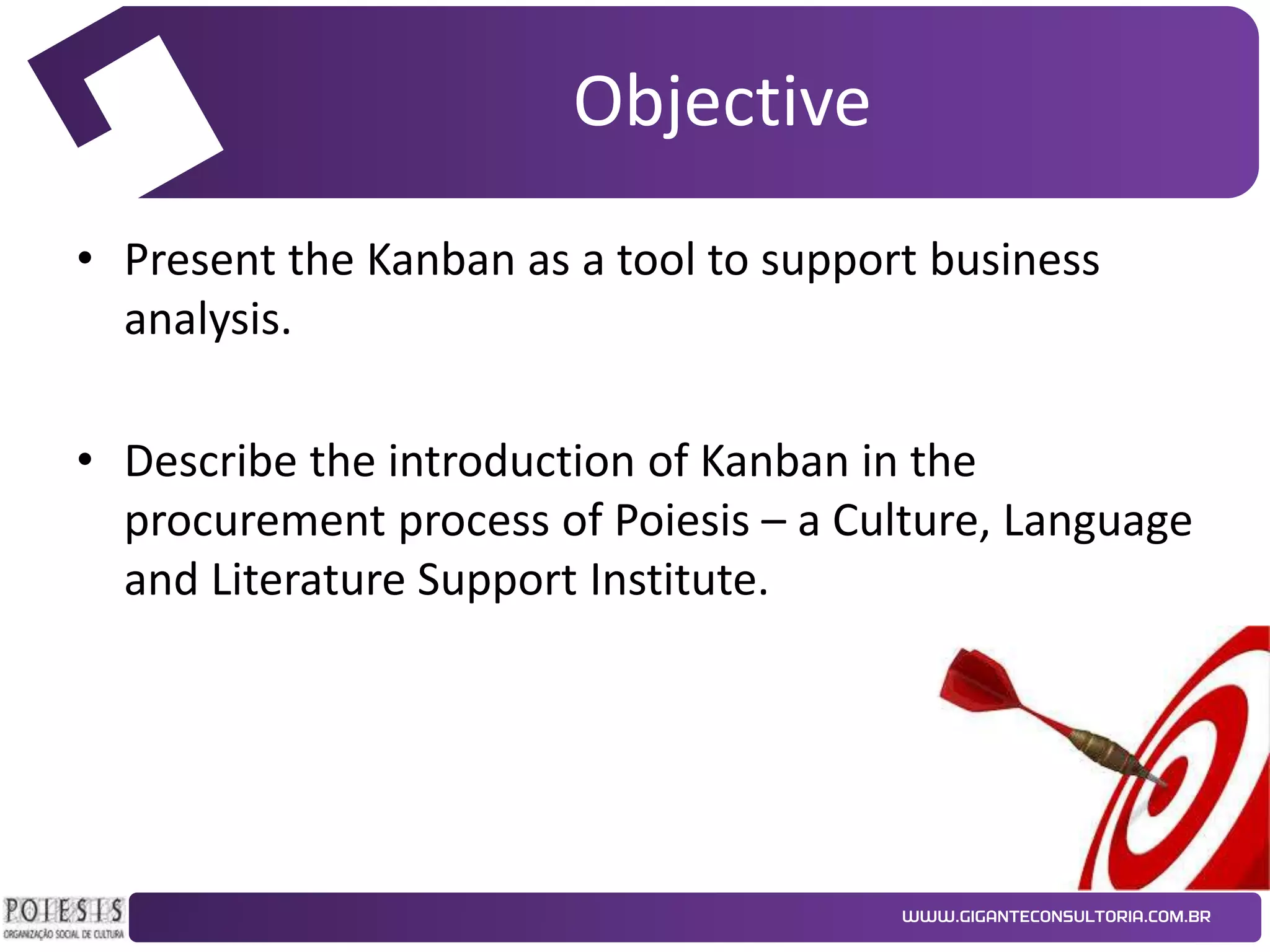 Objective
• Present the Kanban as a tool to support business
analysis.
• Describe the introduction of Kanban in the
procurement process of Poiesis – a Culture, Language
and Literature Support Institute.

 