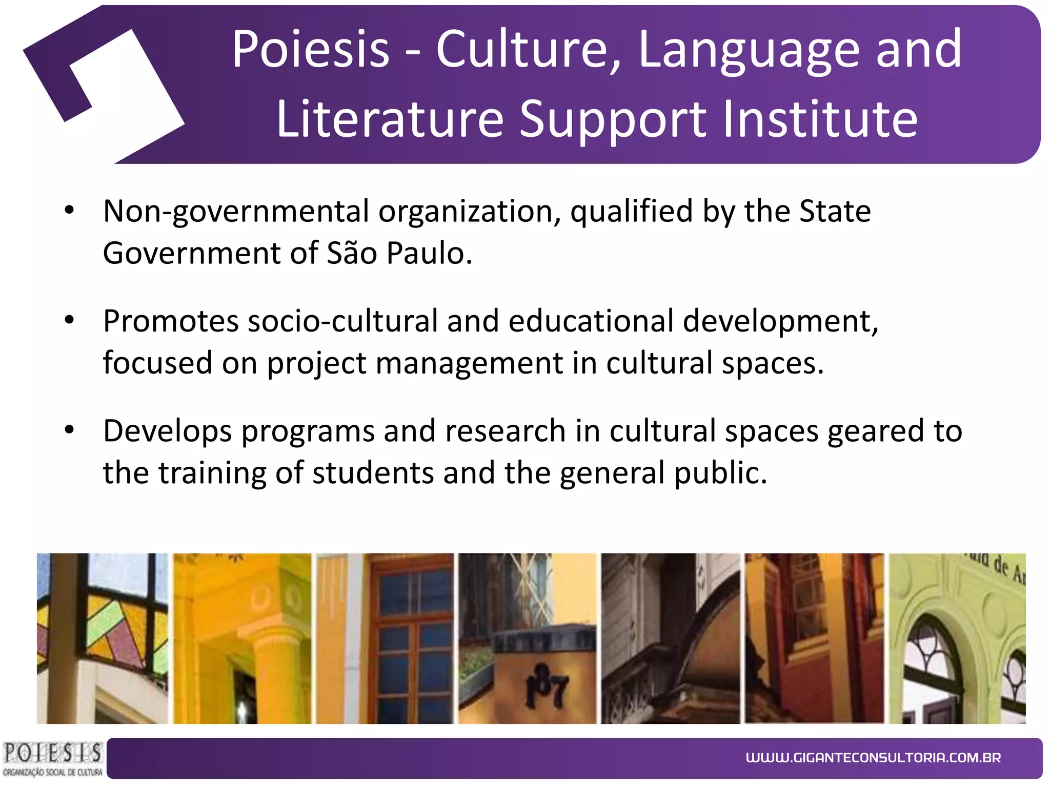 Poiesis - Culture, Language and
Literature Support Institute
• Non-governmental organization, qualified by the State
Government of São Paulo.
• Promotes socio-cultural and educational development,
focused on project management in cultural spaces.
• Develops programs and research in cultural spaces geared to
the training of students and the general public.

 