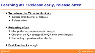 @YourTwitterHandle@YourTwitterHandle@beastiefurets@dbaeli
Learning #1 : Release early, release often
• To reduce the Time to Market :
• Release small batches of features
• Release often
• Releasing often
• Change the way source code is managed
• Change in the QA strategy (Dev QA their own changes)
• Test tooling is provisioned for the des
• Fast Feedbacks as a gift
 