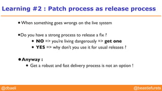 @YourTwitterHandle@YourTwitterHandle@beastiefurets@dbaeli
Learning #2 : Patch process as release process
•When something goes wrongs on the live system
•Do you have a strong process to release a ﬁx ?
• NO => you’re living dangerously => get one
• YES => why don’t you use it for usual releases ?
•Anyway :
• Get a robust and fast delivery process is not an option !
 
