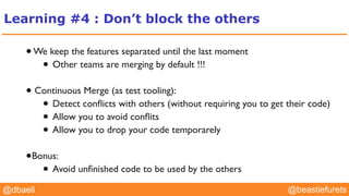 @YourTwitterHandle@YourTwitterHandle@beastiefurets@dbaeli
Learning #4 : Don’t block the others
•We keep the features separated until the last moment
• Other teams are merging by default !!!
• Continuous Merge (as test tooling):
• Detect conﬂicts with others (without requiring you to get their code)
• Allow you to avoid conﬂits
• Allow you to drop your code temporarely
•Bonus:
• Avoid unﬁnished code to be used by the others
 