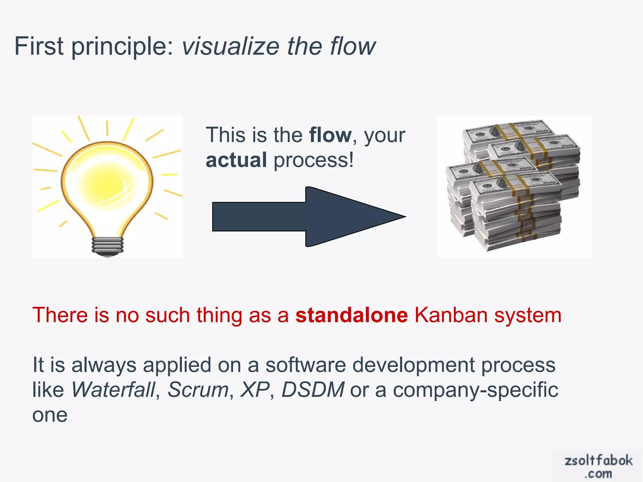 First principle: visualize the flow


                  This is the flow, your
                  actual process!




 There is no such thing as a standalone Kanban system

 It is always applied on a software development process
 like Waterfall, Scrum, XP, DSDM or a company-specific
 one
 