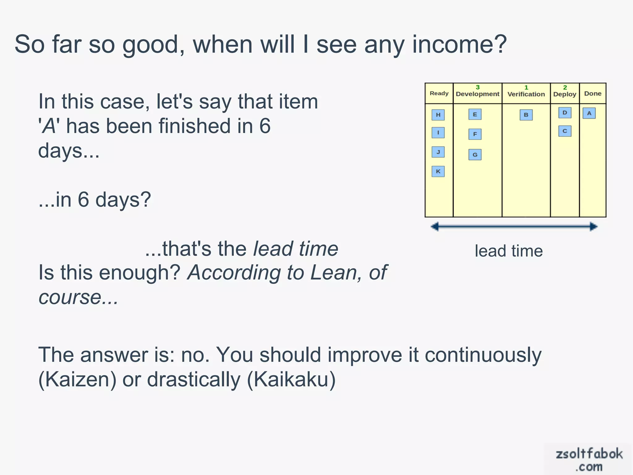 So far so good, when will I see any income?

  In this case, let's say that item
  'A' has been finished in 6
  days...

  ...in 6 days?

              ...that's the lead time          lead time
  Is this enough? According to Lean, of
  course...

  The answer is: no. You should improve it continuously
  (Kaizen) or drastically (Kaikaku)
 