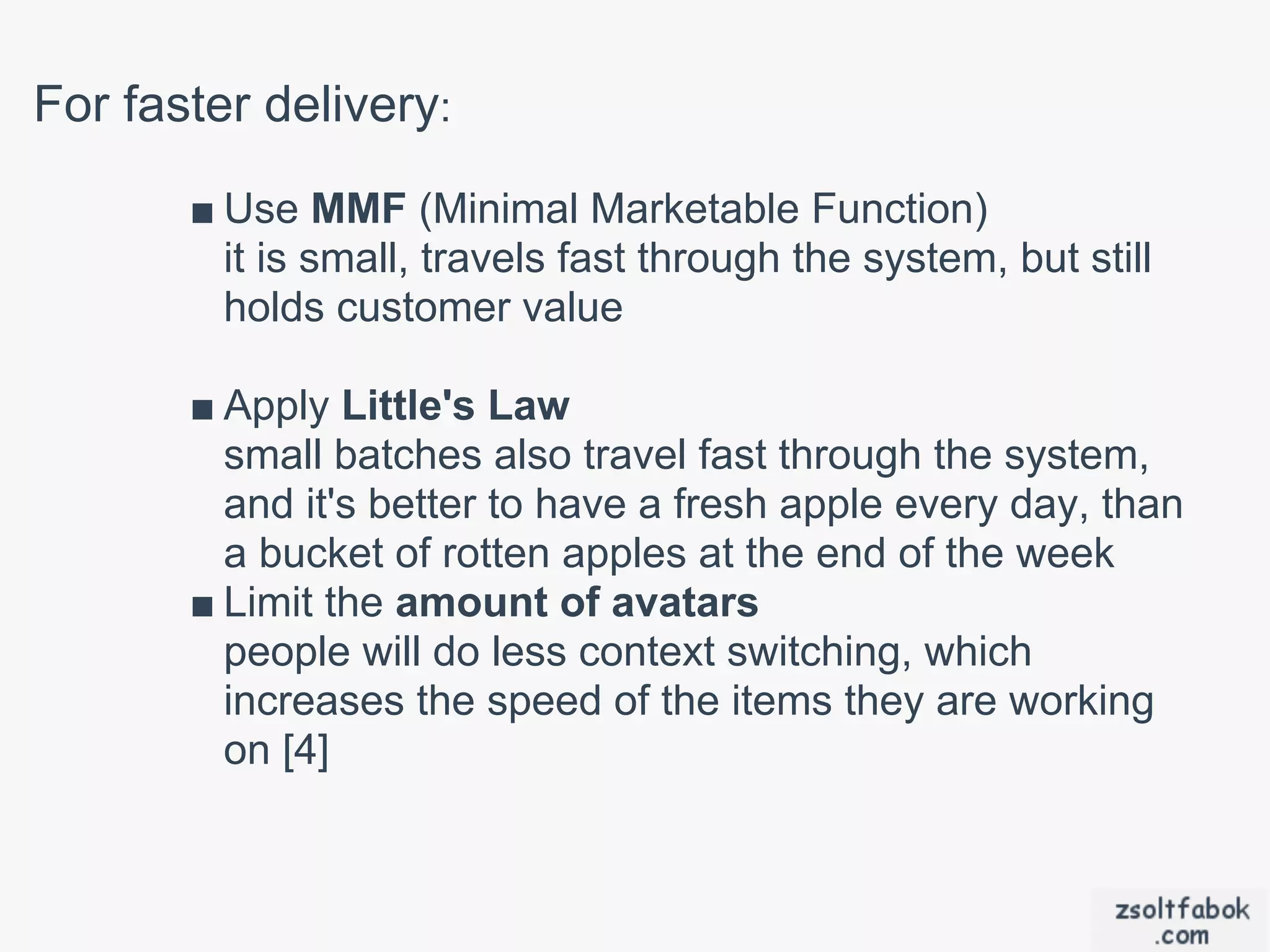 For faster delivery:
       ■ Use MMF (Minimal Marketable Function)
         it is small, travels fast through the system, but still
         holds customer value

       ■ Apply Little's Law
         small batches also travel fast through the system,
         and it's better to have a fresh apple every day, than
         a bucket of rotten apples at the end of the week
       ■ Limit the amount of avatars
         people will do less context switching, which
         increases the speed of the items they are working
         on [4]
 