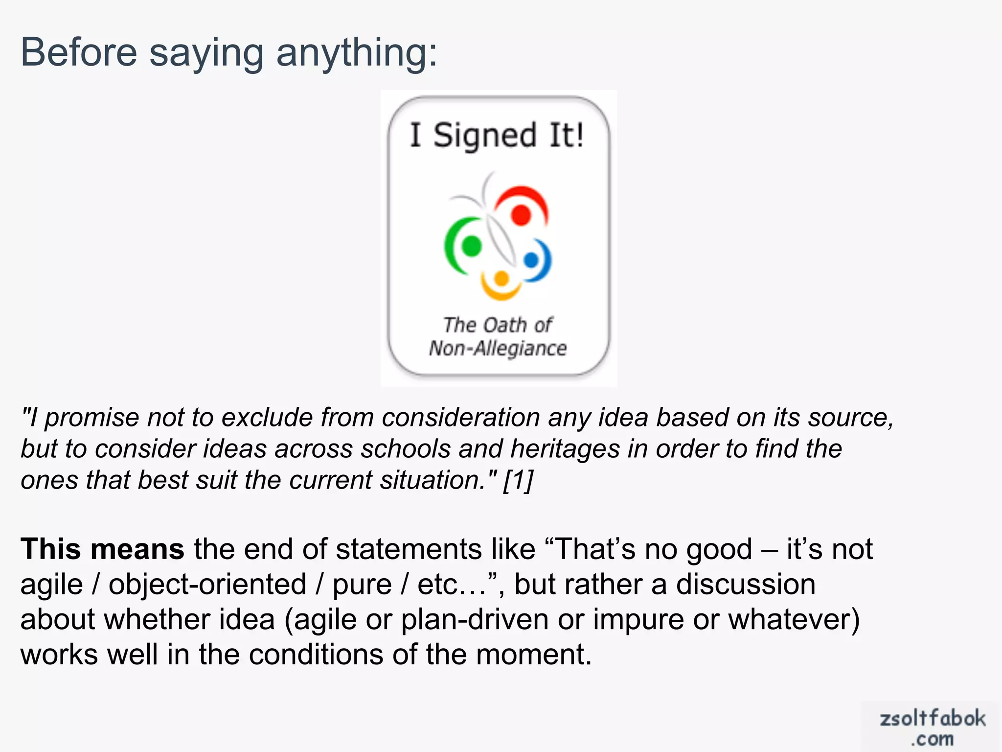 Before saying anything:




"I promise not to exclude from consideration any idea based on its source,
but to consider ideas across schools and heritages in order to find the
ones that best suit the current situation." [1]

This means the end of statements like “That’s no good – it’s not
agile / object-oriented / pure / etc…”, but rather a discussion
about whether idea (agile or plan-driven or impure or whatever)
works well in the conditions of the moment.
 
