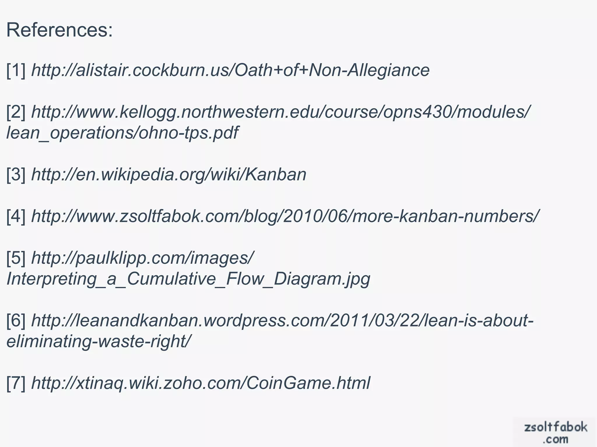 References:
[1] http://alistair.cockburn.us/Oath+of+Non-Allegiance

[2] http://www.kellogg.northwestern.edu/course/opns430/modules/
lean_operations/ohno-tps.pdf

[3] http://en.wikipedia.org/wiki/Kanban

[4] http://www.zsoltfabok.com/blog/2010/06/more-kanban-numbers/

[5] http://paulklipp.com/images/
Interpreting_a_Cumulative_Flow_Diagram.jpg

[6] http://leanandkanban.wordpress.com/2011/03/22/lean-is-about-
eliminating-waste-right/

[7] http://xtinaq.wiki.zoho.com/CoinGame.html
 