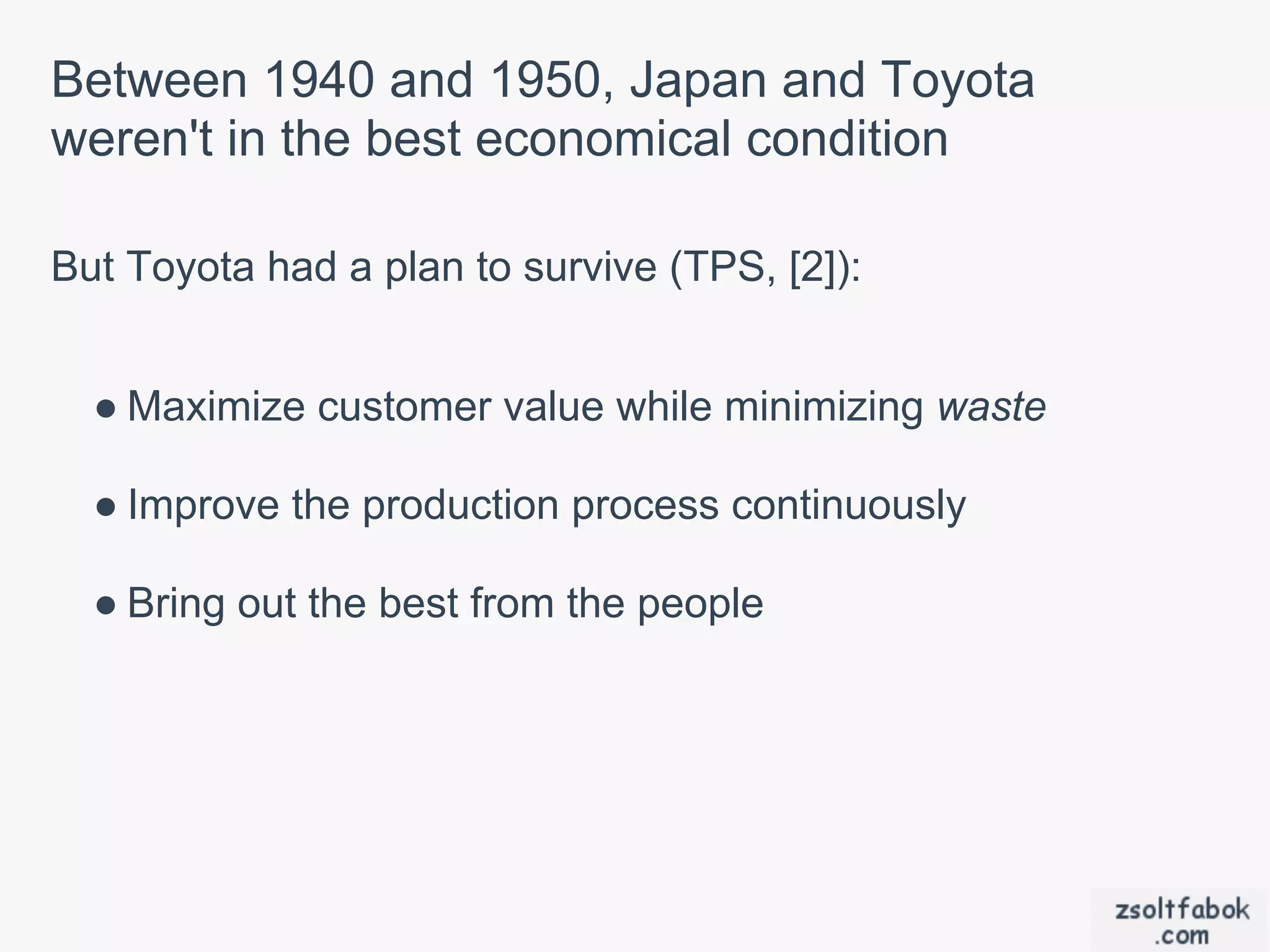 Between 1940 and 1950, Japan and Toyota
weren't in the best economical condition

But Toyota had a plan to survive (TPS, [2]):


  ● Maximize customer value while minimizing waste

  ● Improve the production process continuously

  ● Bring out the best from the people
 