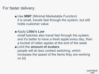 For faster delivery:
       ■ Use MMF (Minimal Marketable Function)
         it is small, travels fast through the system, but still
         holds customer value

       ■ Apply Little's Law
         small batches also travel fast through the system,
         and it's better to have a fresh apple every day, than
         a bucket of rotten apples at the end of the week
       ■ Limit the amount of avatars
         people will do less context switching, which
         increases the speed of the items they are working
         on [4]
 